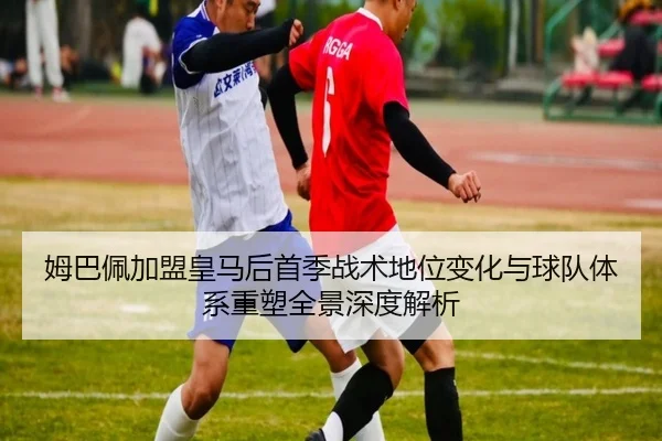 姆巴佩加盟皇马后首季战术地位变化与球队体系重塑全景深度解析