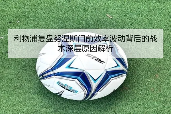 利物浦复盘努涅斯门前效率波动背后的战术深层原因解析