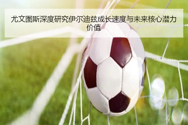 尤文图斯深度研究伊尔迪兹成长速度与未来核心潜力价值