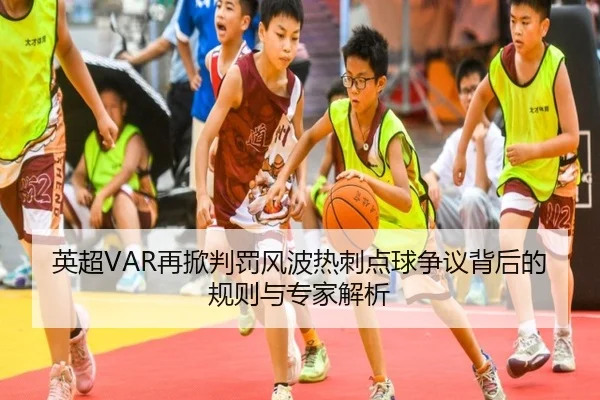 英超VAR再掀判罚风波热刺点球争议背后的规则与专家解析