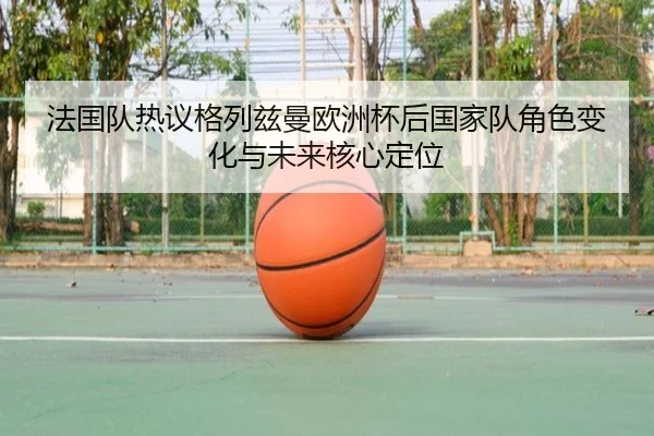 法国队热议格列兹曼欧洲杯后国家队角色变化与未来核心定位