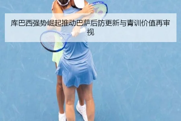 库巴西强势崛起推动巴萨后防更新与青训价值再审视