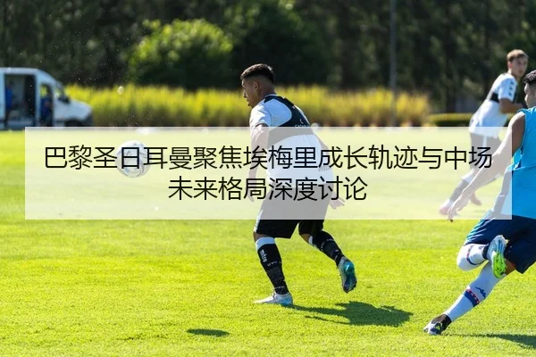 巴黎圣日耳曼聚焦埃梅里成长轨迹与中场未来格局深度讨论