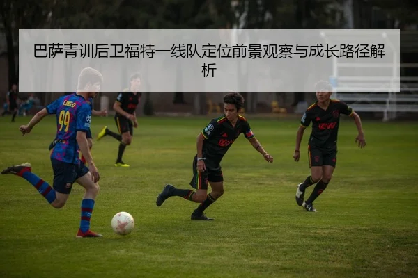 巴萨青训后卫福特一线队定位前景观察与成长路径解析