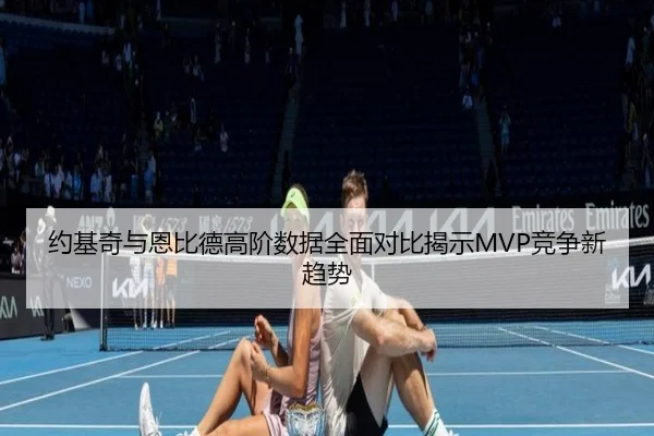 约基奇与恩比德高阶数据全面对比揭示MVP竞争新趋势